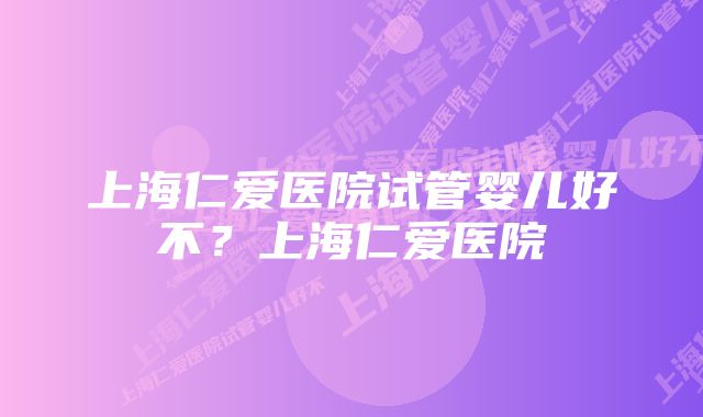 上海仁爱医院试管婴儿好不？上海仁爱医院