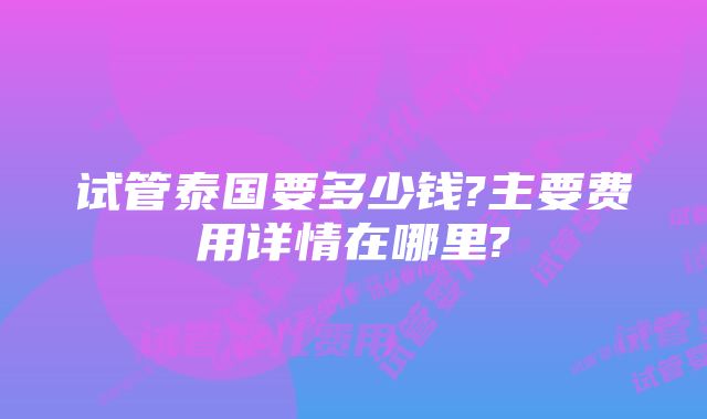 试管泰国要多少钱?主要费用详情在哪里?