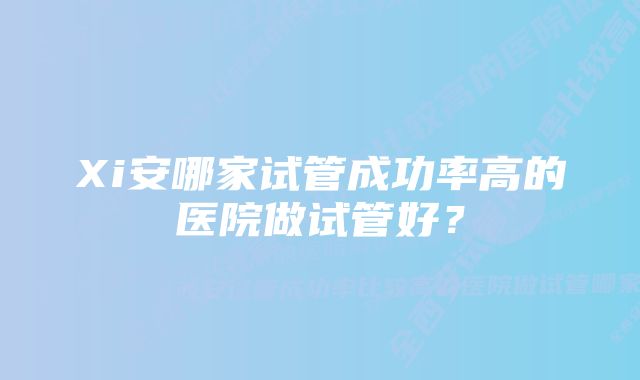 Xi安哪家试管成功率高的医院做试管好？