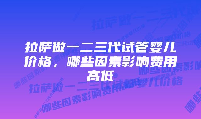 拉萨做一二三代试管婴儿价格，哪些因素影响费用高低