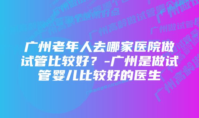 广州老年人去哪家医院做试管比较好？-广州是做试管婴儿比较好的医生