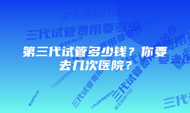 第三代试管多少钱？你要去几次医院？