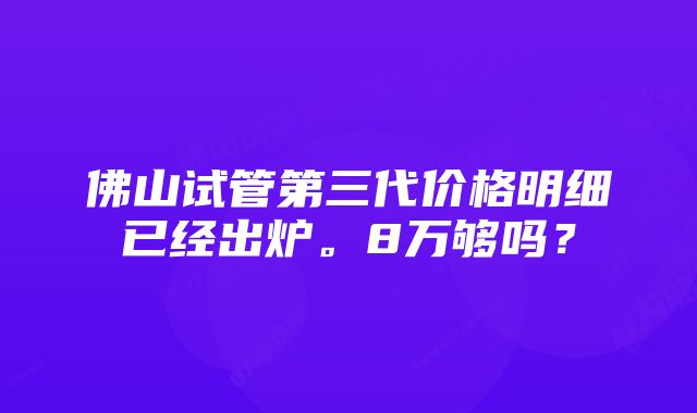 佛山试管第三代价格明细已经出炉。8万够吗？