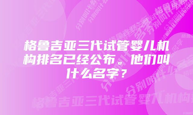 格鲁吉亚三代试管婴儿机构排名已经公布。他们叫什么名字？