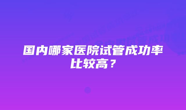 国内哪家医院试管成功率比较高？