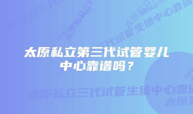 太原私立第三代试管婴儿中心靠谱吗？