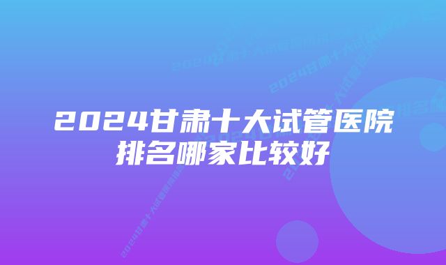 2024甘肃十大试管医院排名哪家比较好