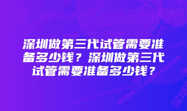 深圳做第三代试管需要准备多少钱？深圳做第三代试管需要准备多少钱？