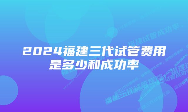 2024福建三代试管费用是多少和成功率