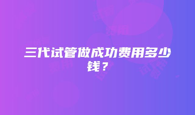 三代试管做成功费用多少钱？