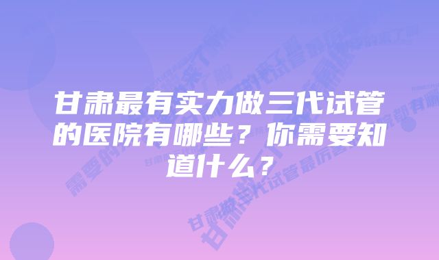 甘肃最有实力做三代试管的医院有哪些？你需要知道什么？