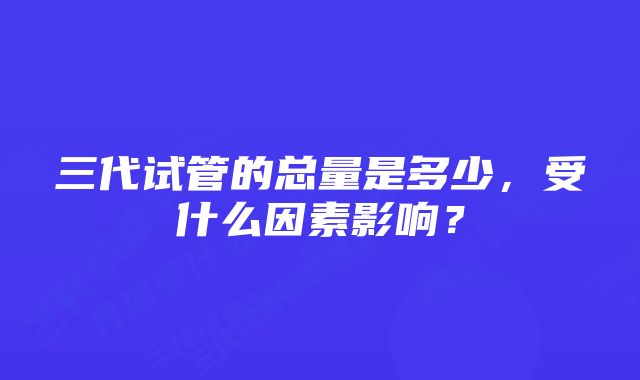 三代试管的总量是多少，受什么因素影响？