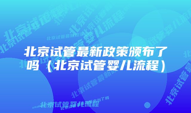 北京试管最新政策颁布了吗（北京试管婴儿流程）