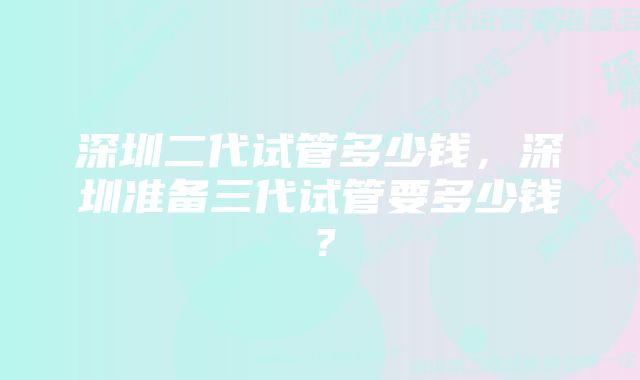 深圳二代试管多少钱，深圳准备三代试管要多少钱？