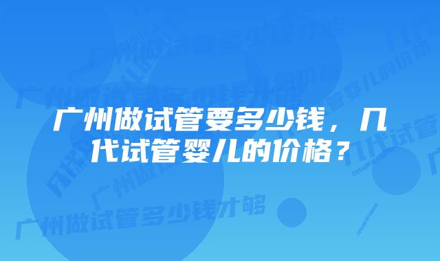 广州做试管要多少钱，几代试管婴儿的价格？