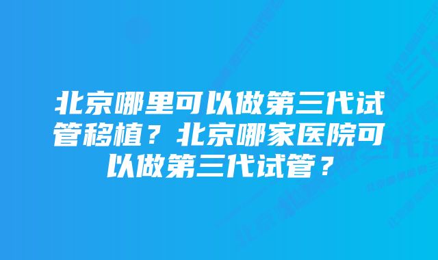 北京哪里可以做第三代试管移植？北京哪家医院可以做第三代试管？