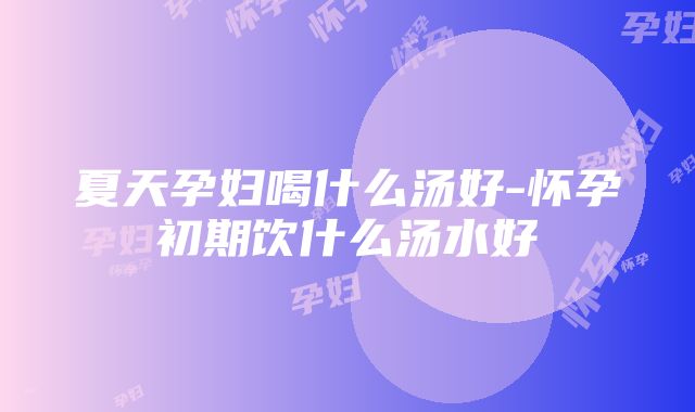 夏天孕妇喝什么汤好-怀孕初期饮什么汤水好