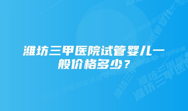 潍坊三甲医院试管婴儿一般价格多少？