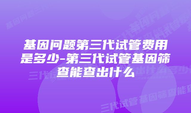 基因问题第三代试管费用是多少-第三代试管基因筛查能查出什么