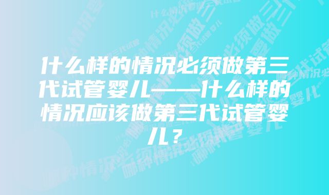 什么样的情况必须做第三代试管婴儿——什么样的情况应该做第三代试管婴儿？