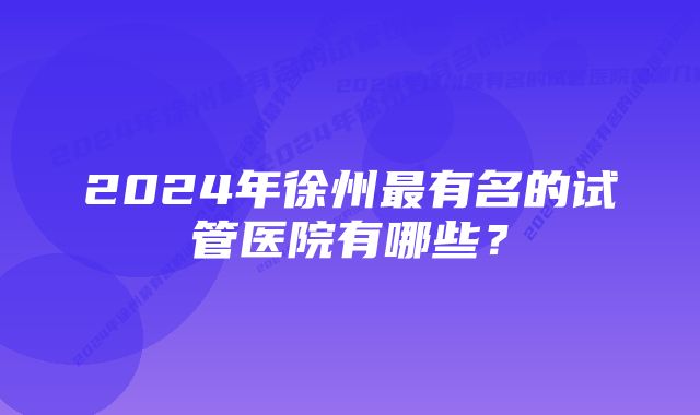 2024年徐州最有名的试管医院有哪些？