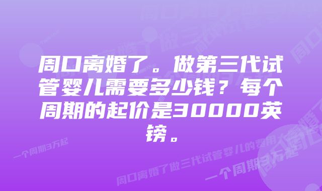 周口离婚了。做第三代试管婴儿需要多少钱？每个周期的起价是30000英镑。