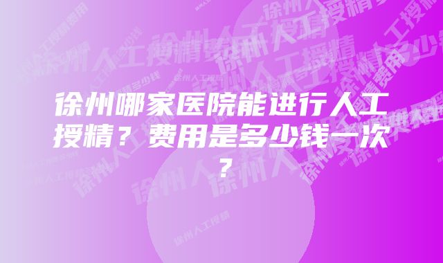 徐州哪家医院能进行人工授精？费用是多少钱一次？