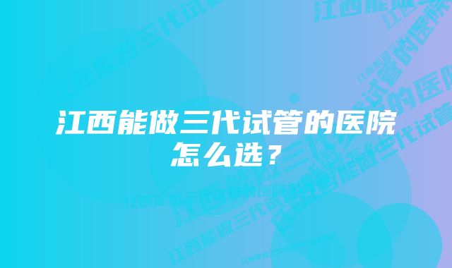 江西能做三代试管的医院怎么选？