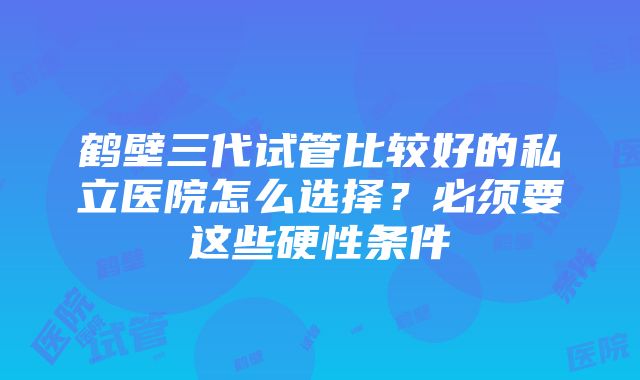 鹤壁三代试管比较好的私立医院怎么选择？必须要这些硬性条件