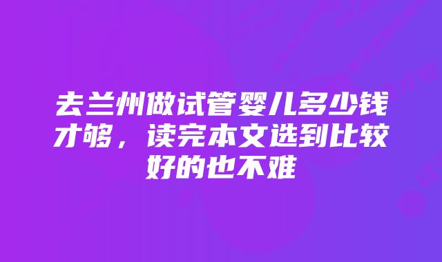 去兰州做试管婴儿多少钱才够，读完本文选到比较好的也不难