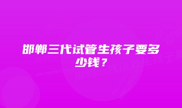 邯郸三代试管生孩子要多少钱？