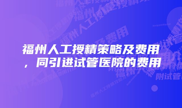 福州人工授精策略及费用，同引进试管医院的费用