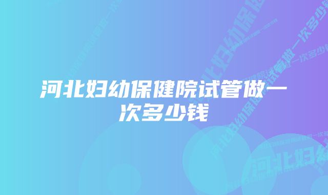 河北妇幼保健院试管做一次多少钱