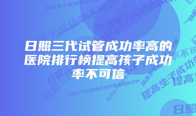 日照三代试管成功率高的医院排行榜提高孩子成功率不可信