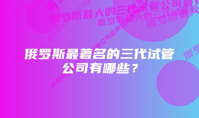 俄罗斯最著名的三代试管公司有哪些？