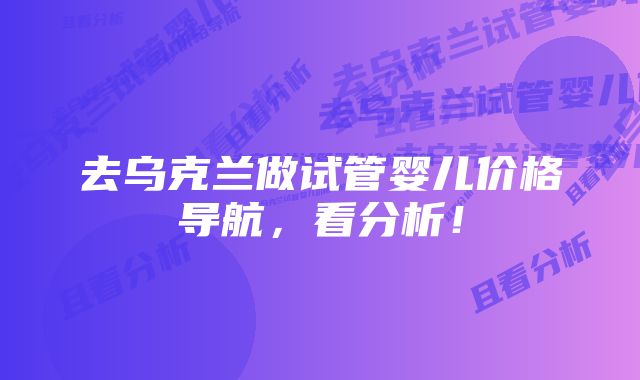 去乌克兰做试管婴儿价格导航，看分析！