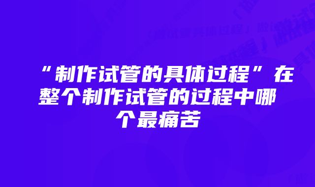 “制作试管的具体过程”在整个制作试管的过程中哪个最痛苦