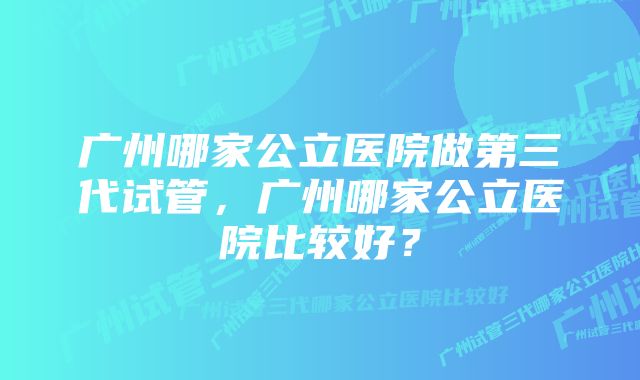 广州哪家公立医院做第三代试管，广州哪家公立医院比较好？