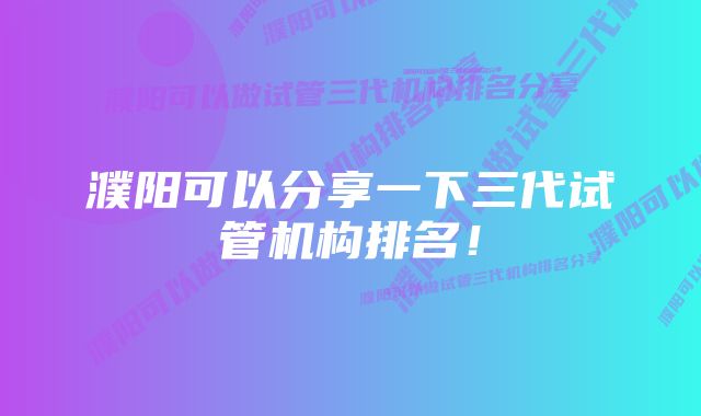 濮阳可以分享一下三代试管机构排名！