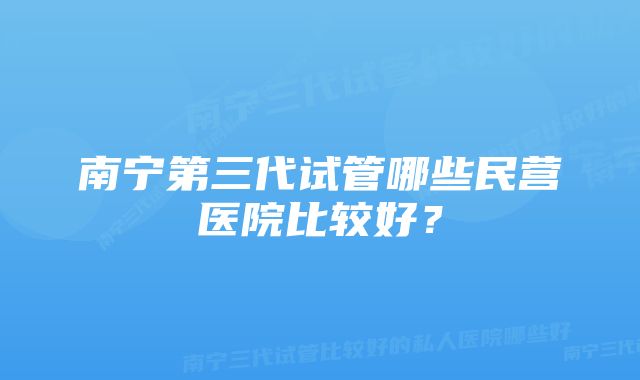 南宁第三代试管哪些民营医院比较好？