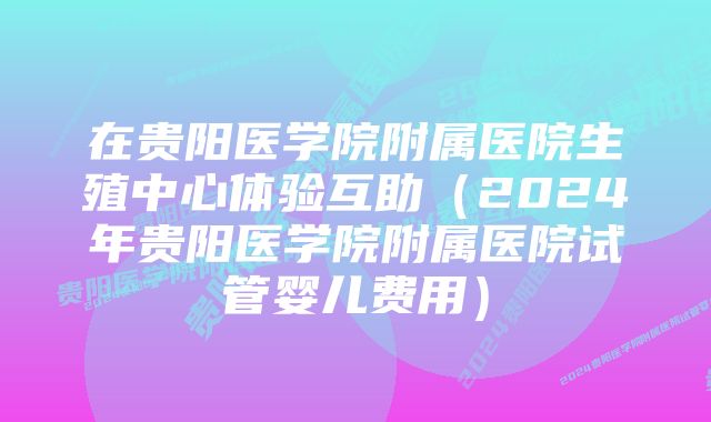 在贵阳医学院附属医院生殖中心体验互助（2024年贵阳医学院附属医院试管婴儿费用）