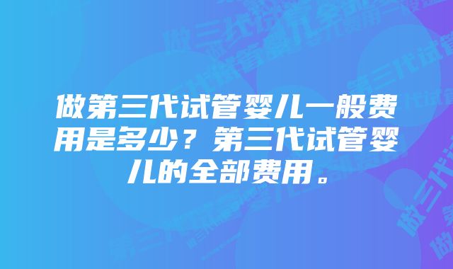 做第三代试管婴儿一般费用是多少？第三代试管婴儿的全部费用。