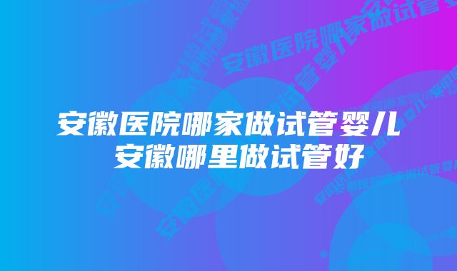 安徽医院哪家做试管婴儿 安徽哪里做试管好