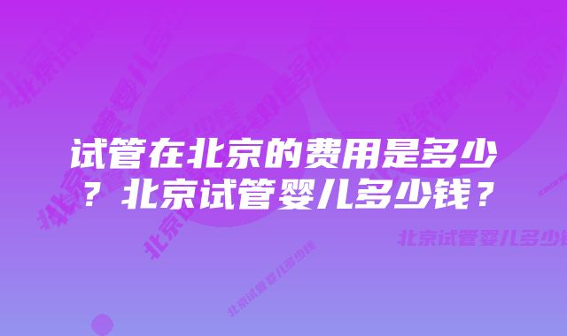 试管在北京的费用是多少？北京试管婴儿多少钱？