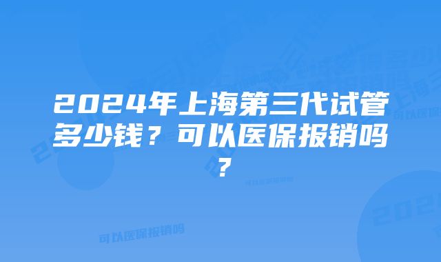 2024年上海第三代试管多少钱？可以医保报销吗？