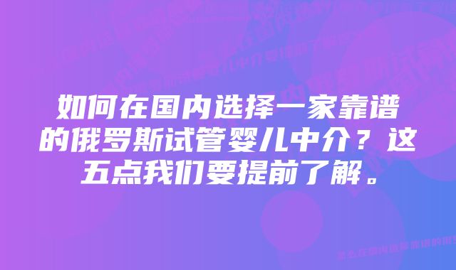 如何在国内选择一家靠谱的俄罗斯试管婴儿中介？这五点我们要提前了解。