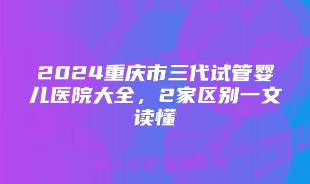 2024重庆市三代试管婴儿医院大全，2家区别一文读懂