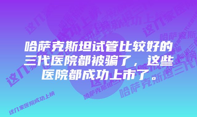 哈萨克斯坦试管比较好的三代医院都被骗了，这些医院都成功上市了。