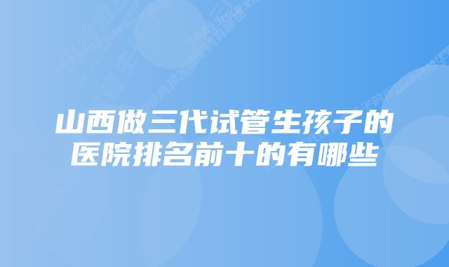 山西做三代试管生孩子的医院排名前十的有哪些