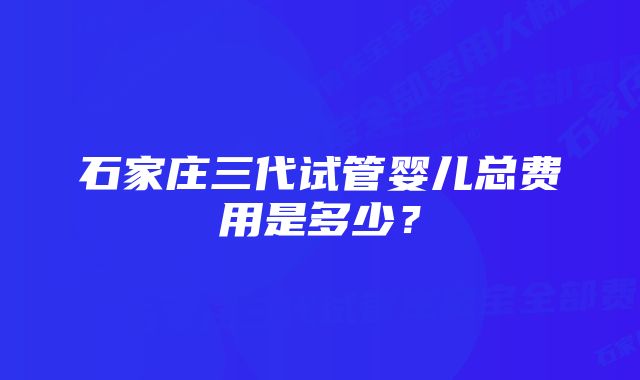 石家庄三代试管婴儿总费用是多少？